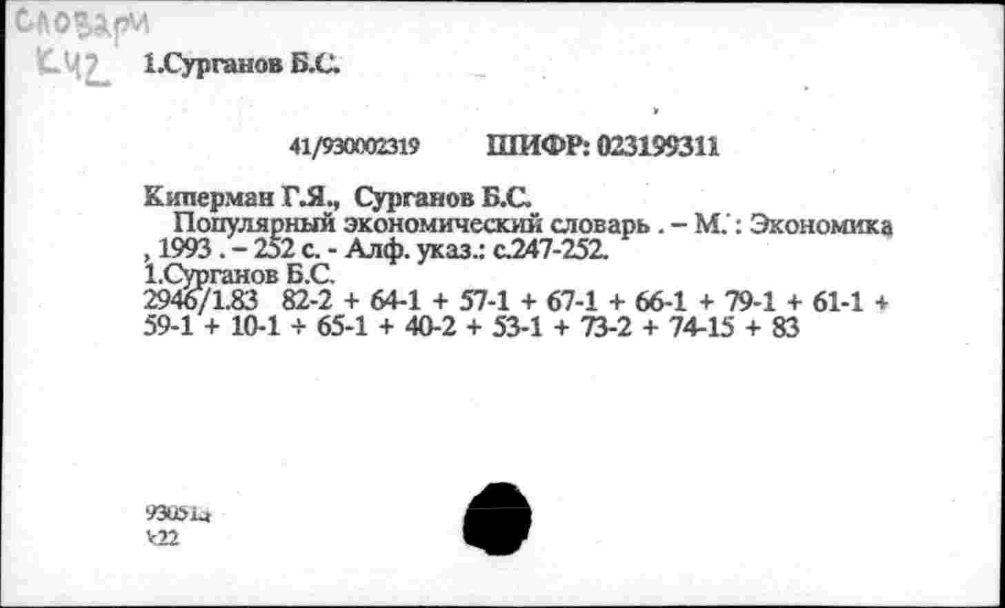 ﻿ЬСурганов Б.С.
41/930002319 ШИФР: 023199311
Киперман ГЛ., СургановБ.С.
Популярный экономический отоварь . - М.: Экономика , 1993. - 252 с. - Алф. указ.: с.247-252.
1.Сурганов Б.С.
2946/1.83 82-2 + 64-1 + 57-1 + 67-1 + 66-1 + 79-1 + 61-1 + 59-1 + 10-1 + 65-1 + 40-2 + 53-1 + 73-2 + 74-15 + 83
93051а